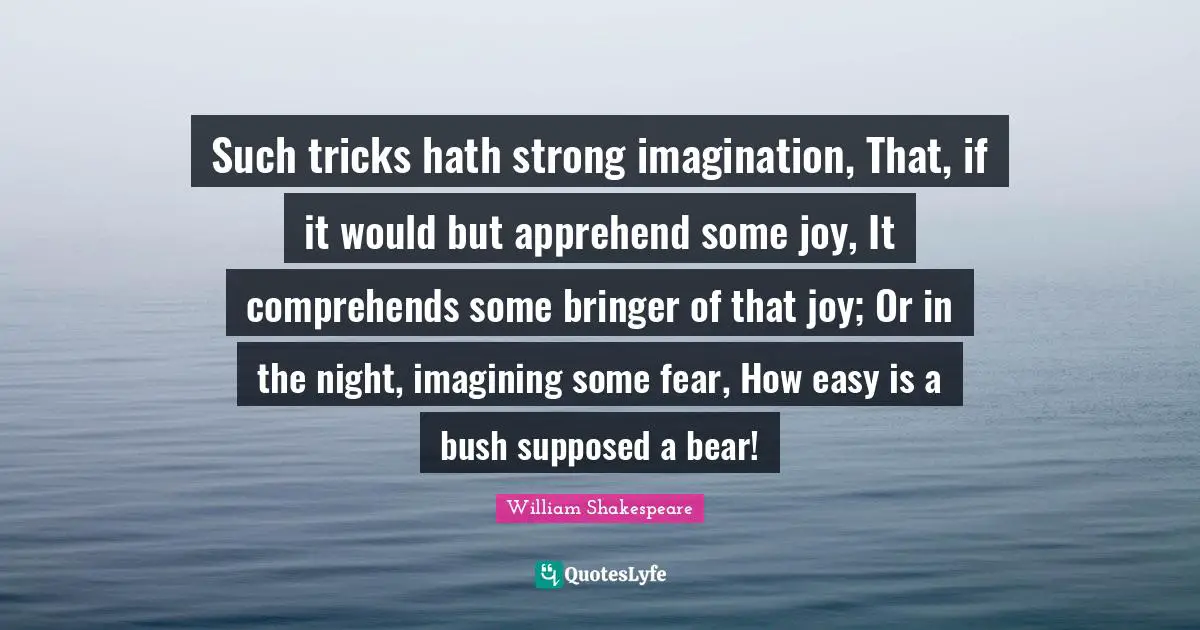 Such tricks hath strong imagination, That, if it would but apprehend some joy, It comprehends some bringer of that joy; Or in the night, imagining some fear, How easy is a bush supposed a bear!