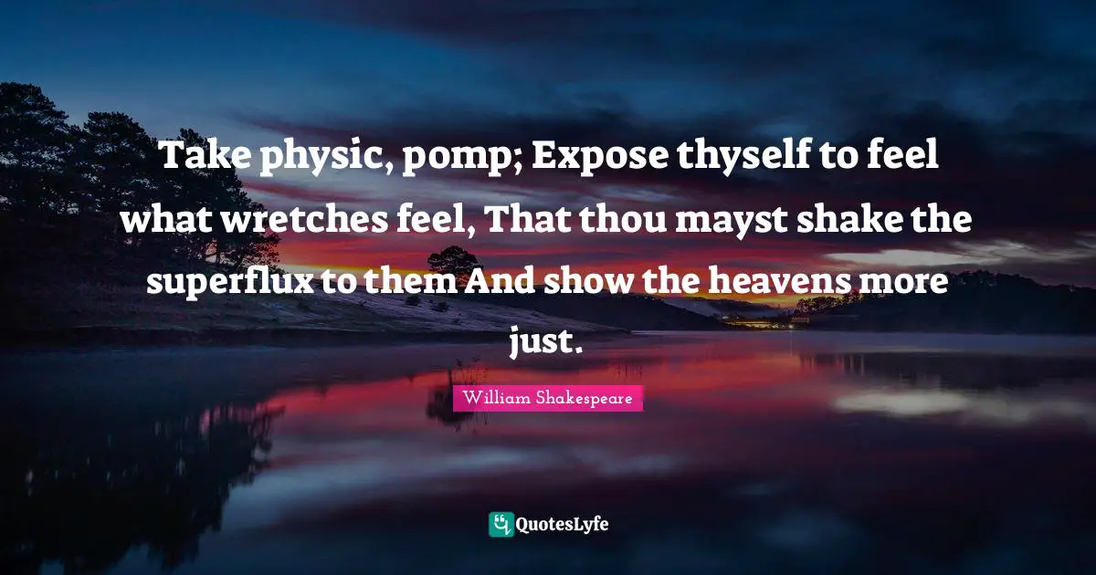 Take physic, pomp; Expose thyself to feel what wretches feel, That thou mayst shake the superflux to them And show the heavens more just.