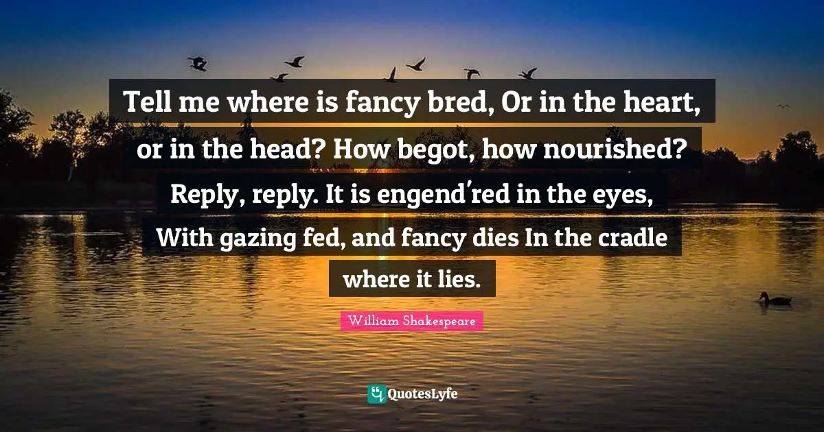Gazing Quotes: "Tell me where is fancy bred, Or in the heart, or in the head? How begot, how nourished? Reply, reply. It is engend'red in the eyes, With gazing fed, and fancy dies In the cradle where it lies."