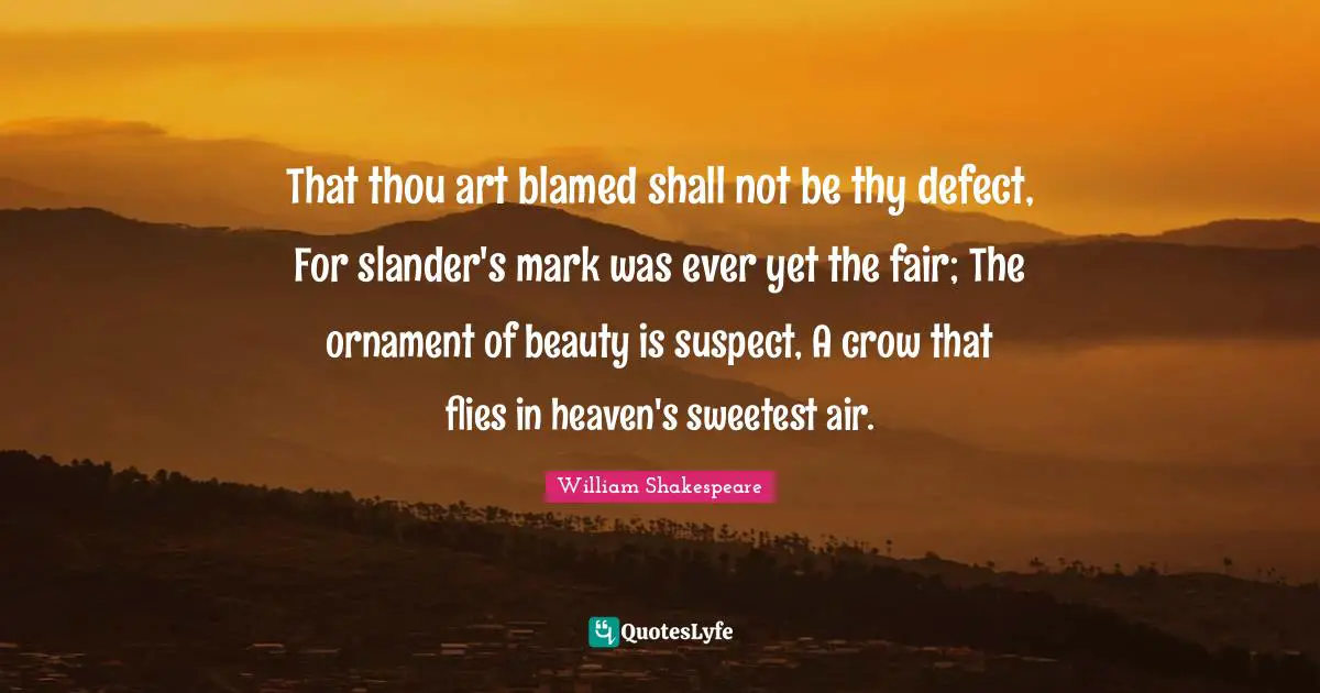 That thou art blamed shall not be thy defect, For slander's mark was ever yet the fair; The ornament of beauty is suspect, A crow that flies in heaven's sweetest air.
