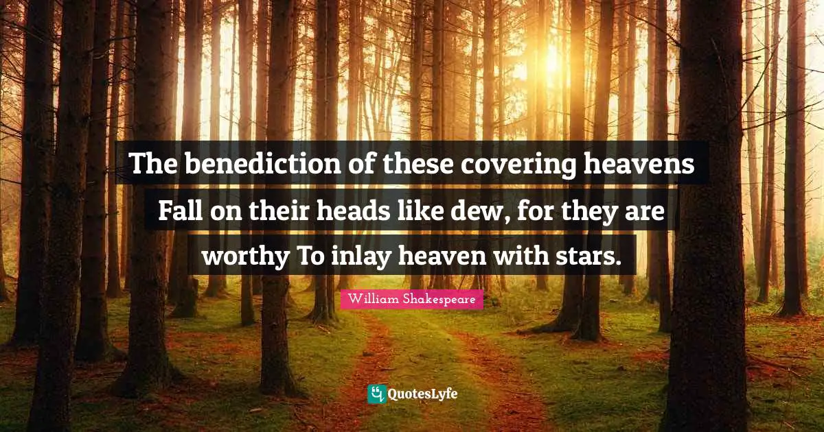 The benediction of these covering heavens Fall on their heads like dew, for they are worthy To inlay heaven with stars.