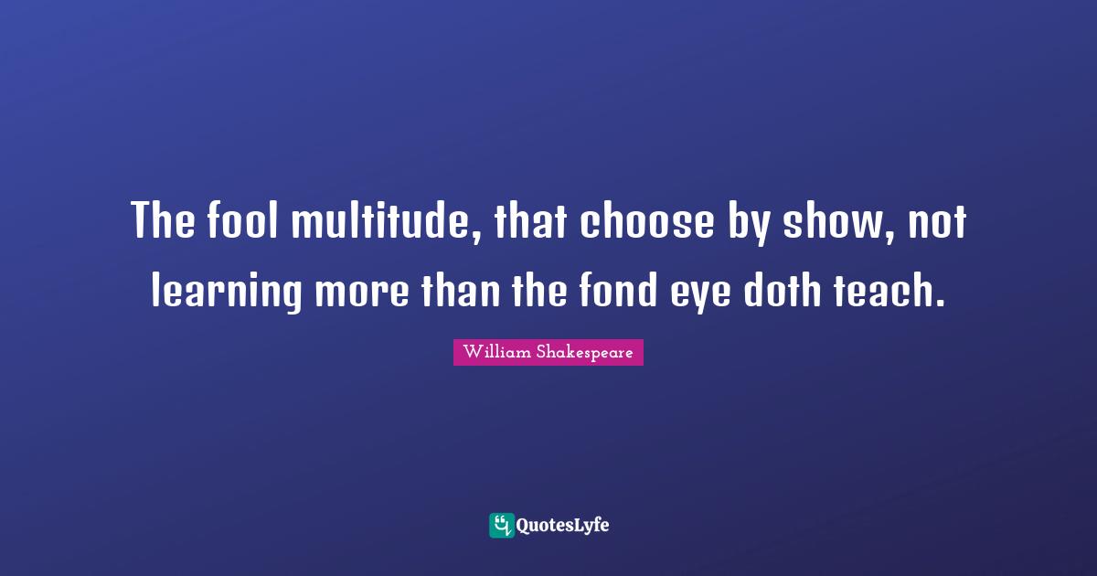 Learning More Quotes: "The fool multitude, that choose by show, not learning more than the fond eye doth teach."