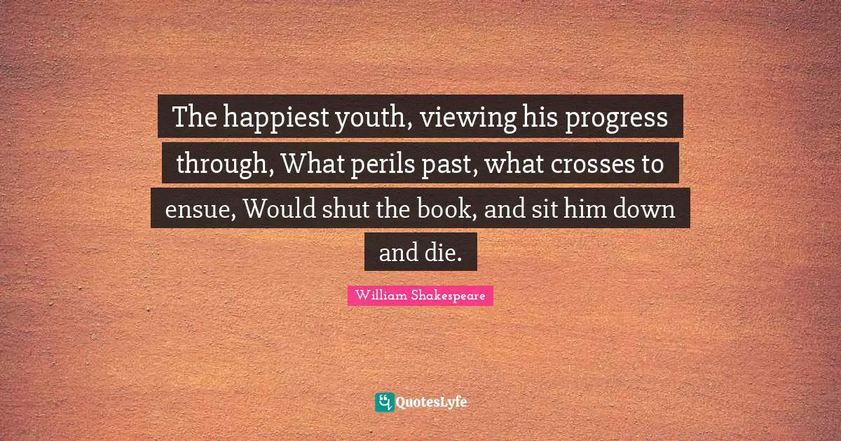 The happiest youth, viewing his progress through, What perils past, what crosses to ensue, Would shut the book, and sit him down and die.