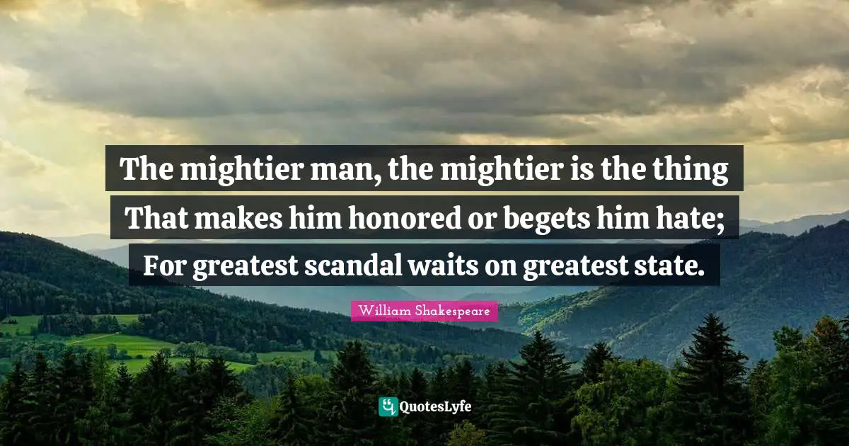 The mightier man, the mightier is the thing That makes him honored or begets him hate; For greatest scandal waits on greatest state.