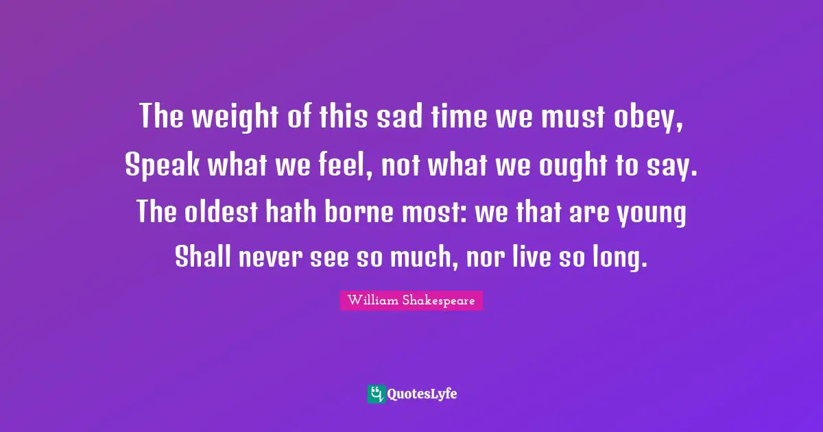 The weight of this sad time we must obey, Speak what we feel, not what we ought to say. The oldest hath borne most: we that are young Shall never see so much, nor live so long.