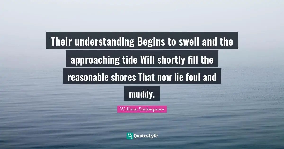Their understanding Begins to swell and the approaching tide Will shortly fill the reasonable shores That now lie foul and muddy.