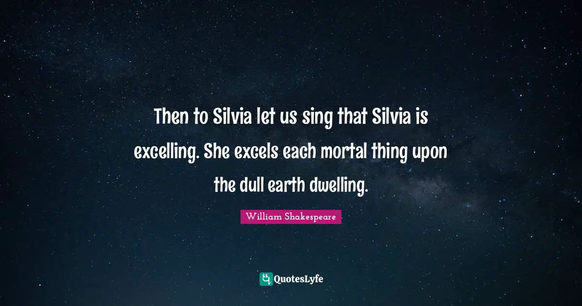 Then to Silvia let us sing that Silvia is excelling. She excels each mortal thing upon the dull earth dwelling.