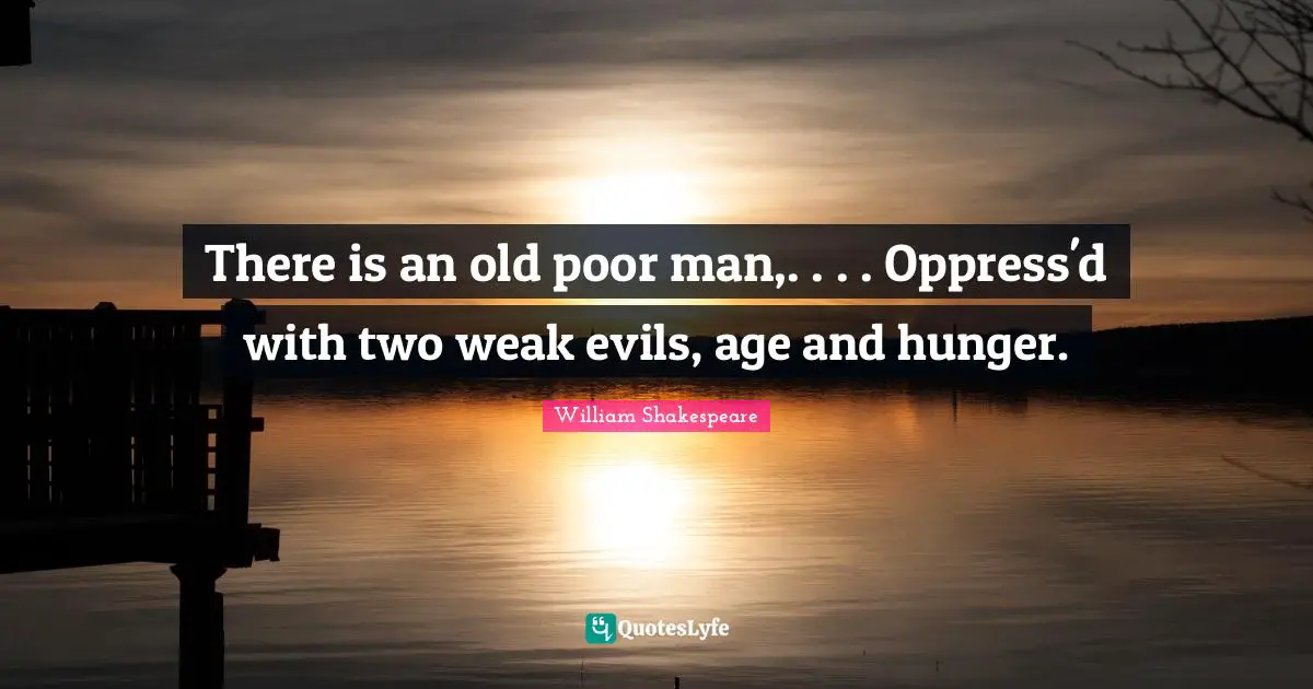 There is an old poor man,. . . . Oppress'd with two weak evils, age and hunger.