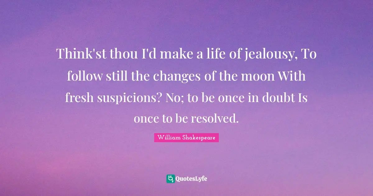 Think'st thou I'd make a life of jealousy, To follow still the changes of the moon With fresh suspicions? No; to be once in doubt Is once to be resolved.
