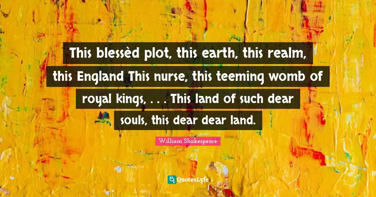 This blessèd plot, this earth, this realm, this England This nurse, this teeming womb of royal kings, . . . This land of such dear souls, this dear dear land.