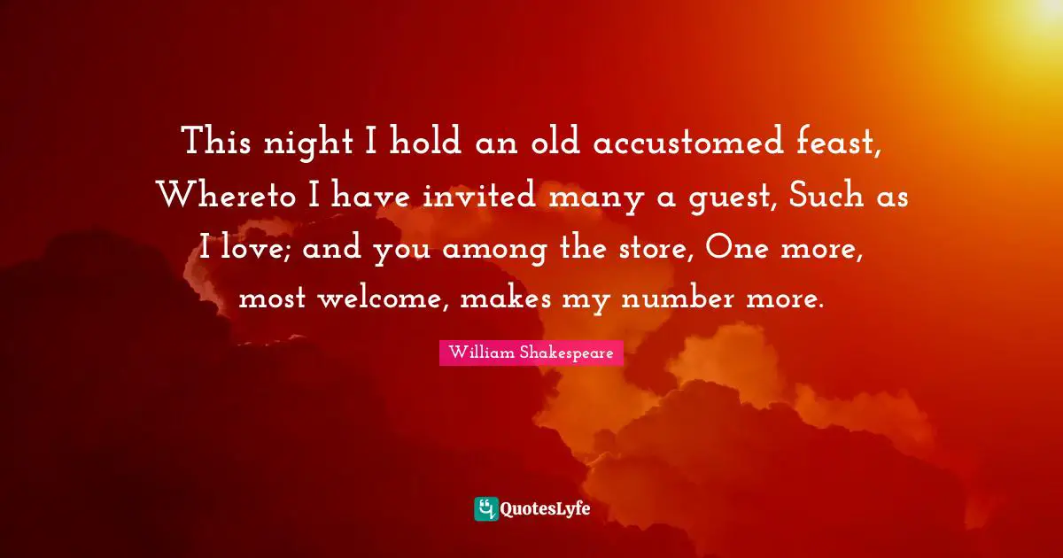 This night I hold an old accustomed feast, Whereto I have invited many a guest, Such as I love; and you among the store, One more, most welcome, makes my number more.