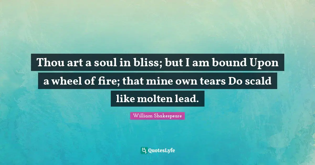 Thou art a soul in bliss; but I am bound Upon a wheel of fire; that mine own tears Do scald like molten lead.