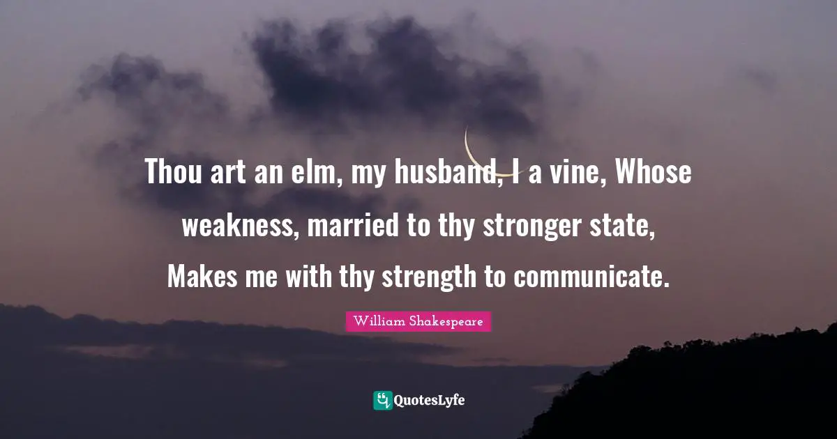 Thou art an elm, my husband, I a vine, Whose weakness, married to thy stronger state, Makes me with thy strength to communicate.