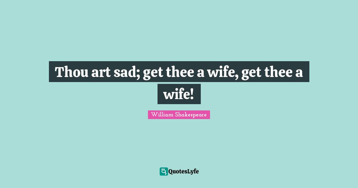Thou art sad; get thee a wife, get thee a wife!