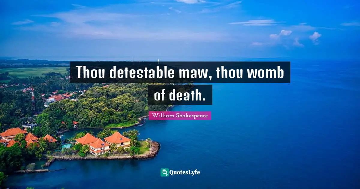 Thou detestable maw, thou womb of death.