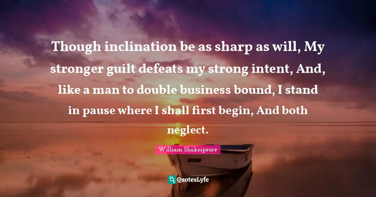 Though inclination be as sharp as will, My stronger guilt defeats my strong intent, And, like a man to double business bound, I stand in pause where I shall first begin, And both neglect.