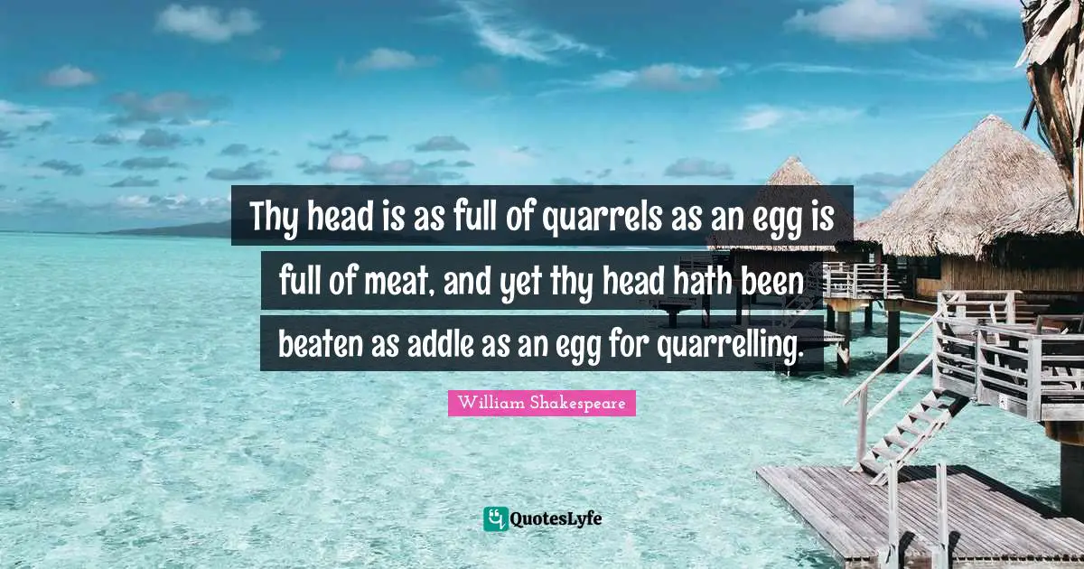 Thy head is as full of quarrels as an egg is full of meat, and yet thy head hath been beaten as addle as an egg for quarrelling.