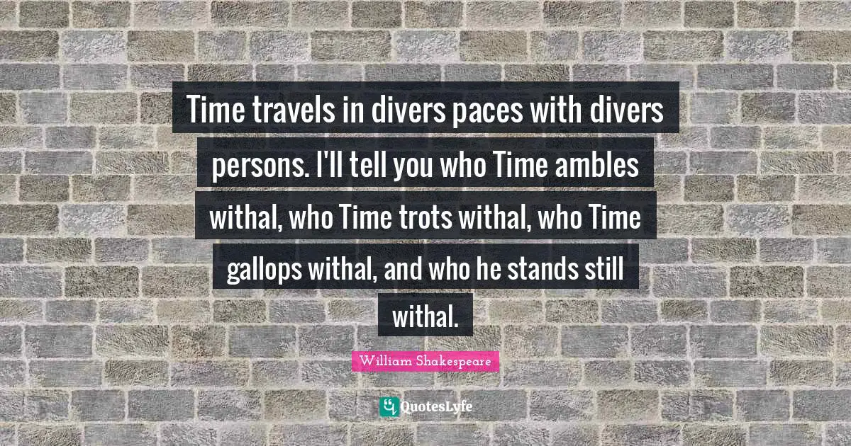 Time travels in divers paces with divers persons. I'll tell you who Time ambles withal, who Time trots withal, who Time gallops withal, and who he stands still withal.
