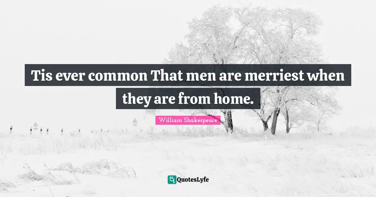 Tis ever common That men are merriest when they are from home.