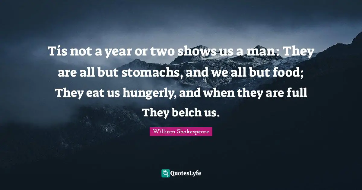 Tis not a year or two shows us a man: They are all but stomachs, and we all but food; They eat us hungerly, and when they are full They belch us.