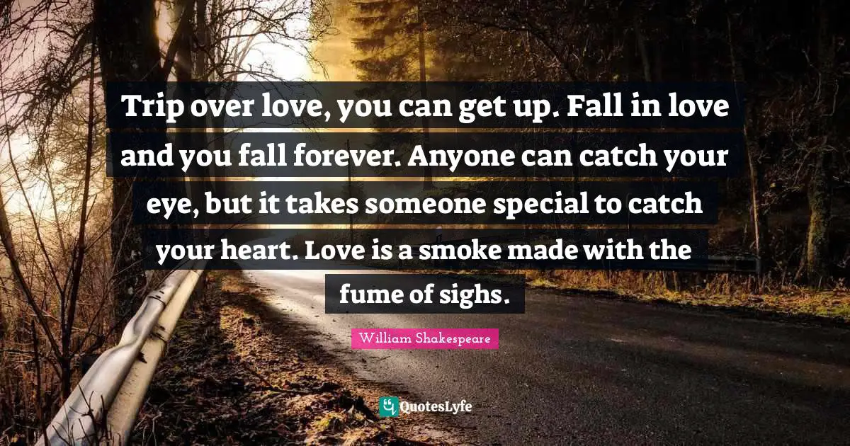 Trip over love, you can get up. Fall in love and you fall forever. Anyone can catch your eye, but it takes someone special to catch your heart. Love is a smoke made with the fume of sighs.