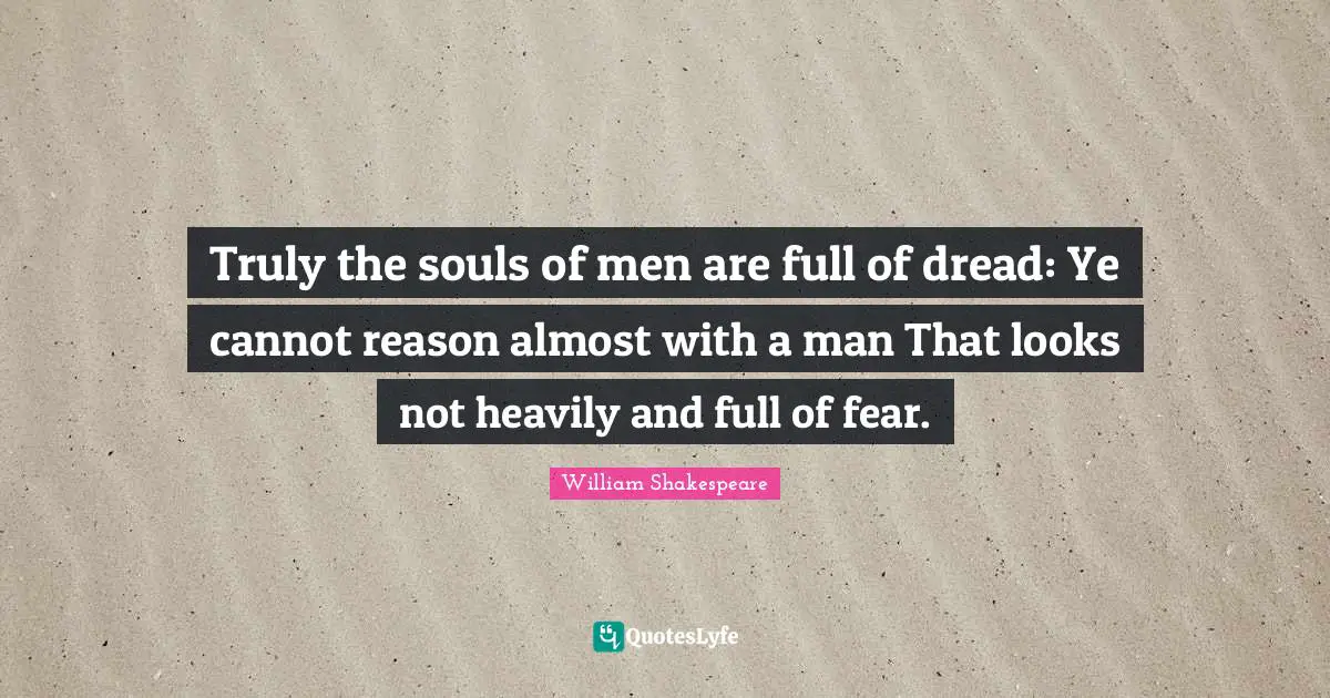 Truly the souls of men are full of dread: Ye cannot reason almost with a man That looks not heavily and full of fear.