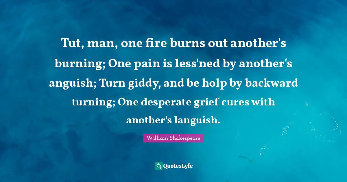 Tut, man, one fire burns out another's burning; One pain is less'ned by another's anguish; Turn giddy, and be holp by backward turning; One desperate grief cures with another's languish.