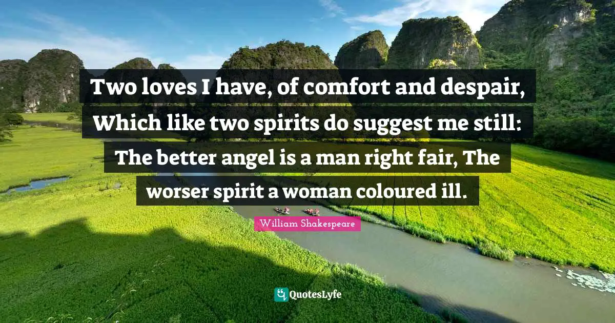 Two loves I have, of comfort and despair, Which like two spirits do suggest me still: The better angel is a man right fair, The worser spirit a woman coloured ill.