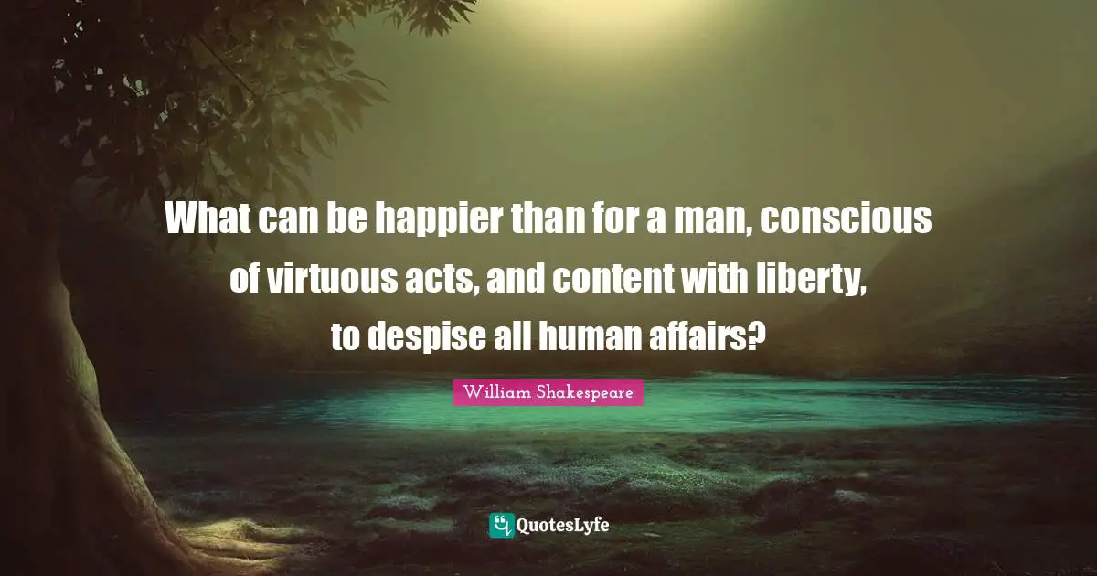 What can be happier than for a man, conscious of virtuous acts, and content with liberty, to despise all human affairs?