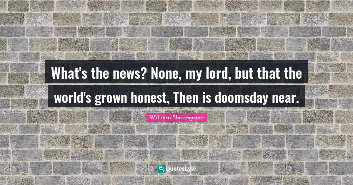 What's the news? None, my lord, but that the world's grown honest, Then is doomsday near.