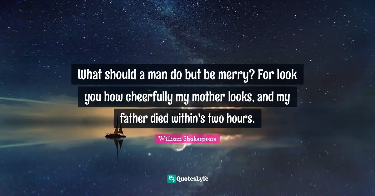 What should a man do but be merry? For look you how cheerfully my mother looks, and my father died within's two hours.