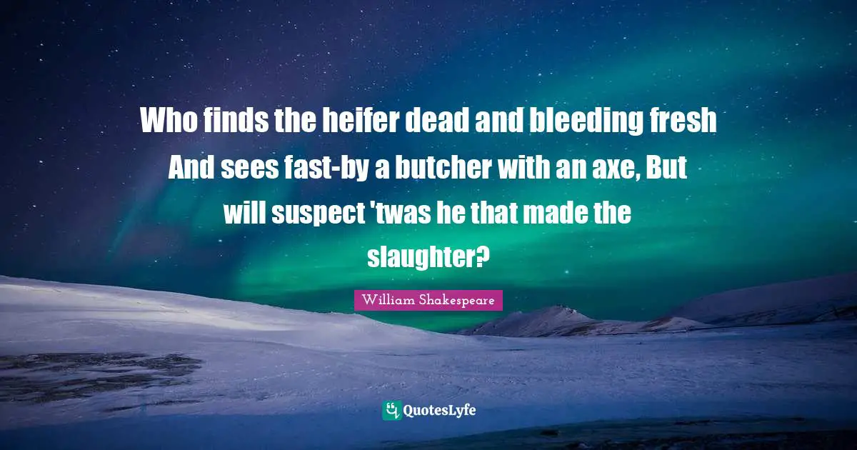 Who finds the heifer dead and bleeding fresh And sees fast-by a butcher with an axe, But will suspect 'twas he that made the slaughter?