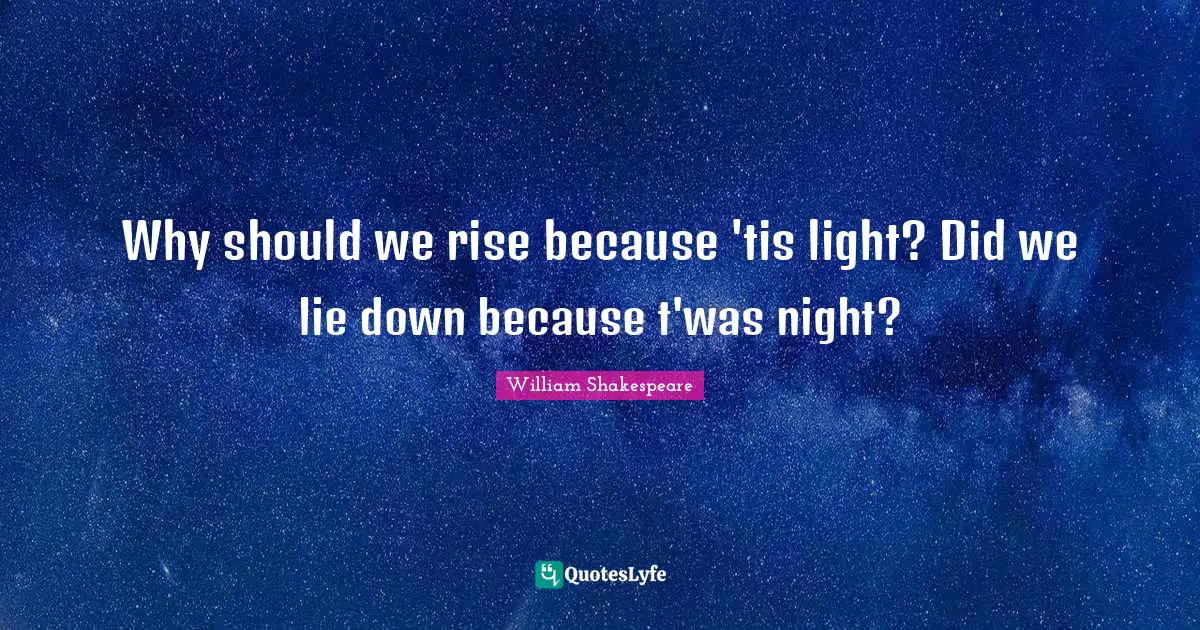 Why should we rise because 'tis light? Did we lie down because t'was night?