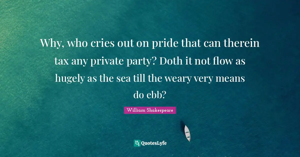 Why, who cries out on pride that can therein tax any private party? Doth it not flow as hugely as the sea till the weary very means do ebb?