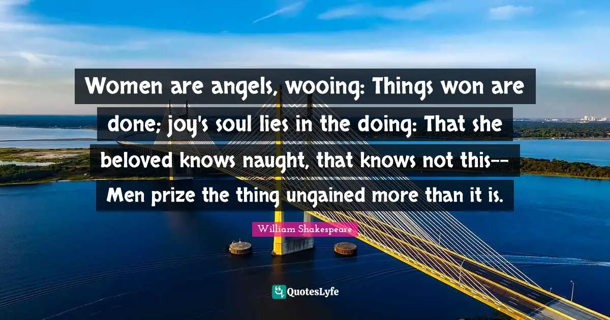 Wooing Quotes: "Women are angels, wooing: Things won are done; joy's soul lies in the doing: That she beloved knows naught, that knows not this-- Men prize the thing ungained more than it is."