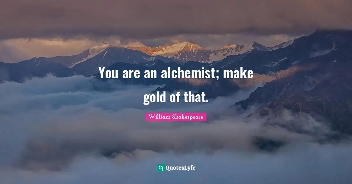 You are an alchemist; make gold of that.