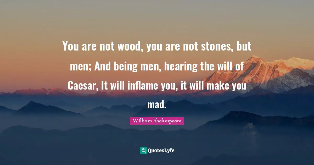 You are not wood, you are not stones, but men; And being men, hearing the will of Caesar, It will inflame you, it will make you mad.