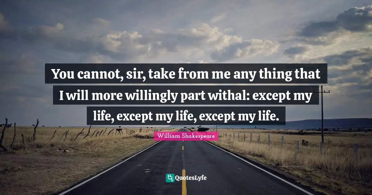 You cannot, sir, take from me any thing that I will more willingly part withal: except my life, except my life, except my life.