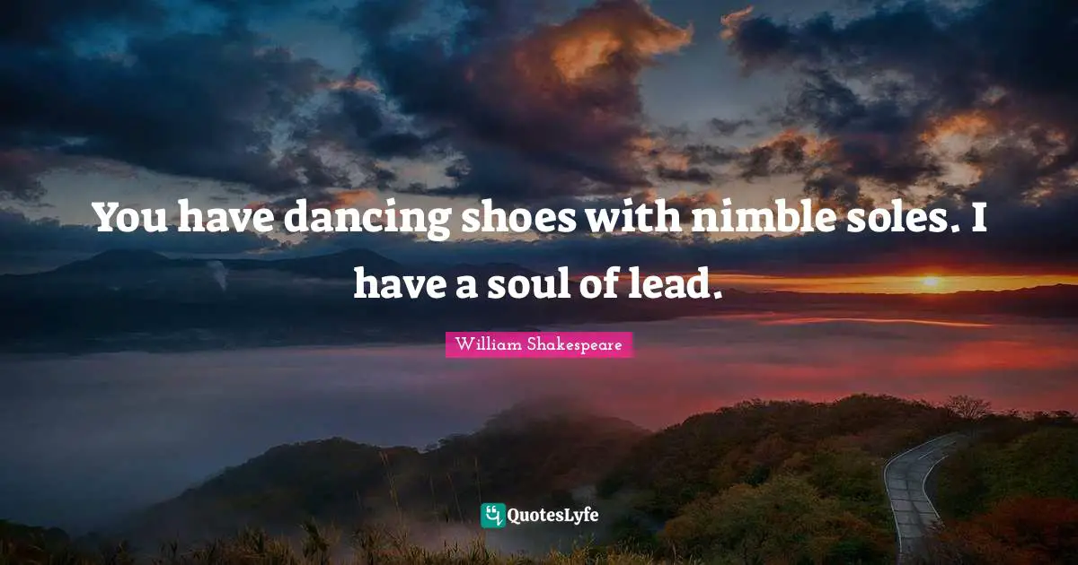 You have dancing shoes with nimble soles. I have a soul of lead.