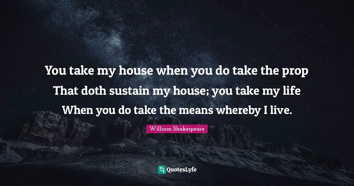 You take my house when you do take the prop That doth sustain my house; you take my life When you do take the means whereby I live.