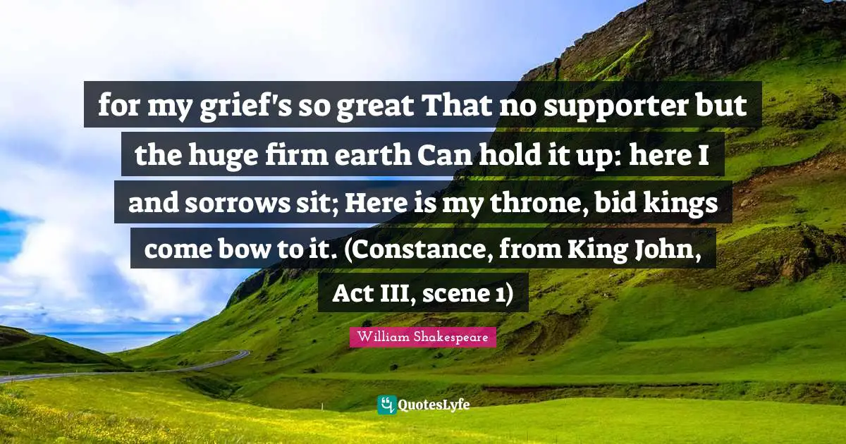 for my grief's so great That no supporter but the huge firm earth Can hold it up: here I and sorrows sit; Here is my throne, bid kings come bow to it. (Constance, from King John, Act III, scene 1)