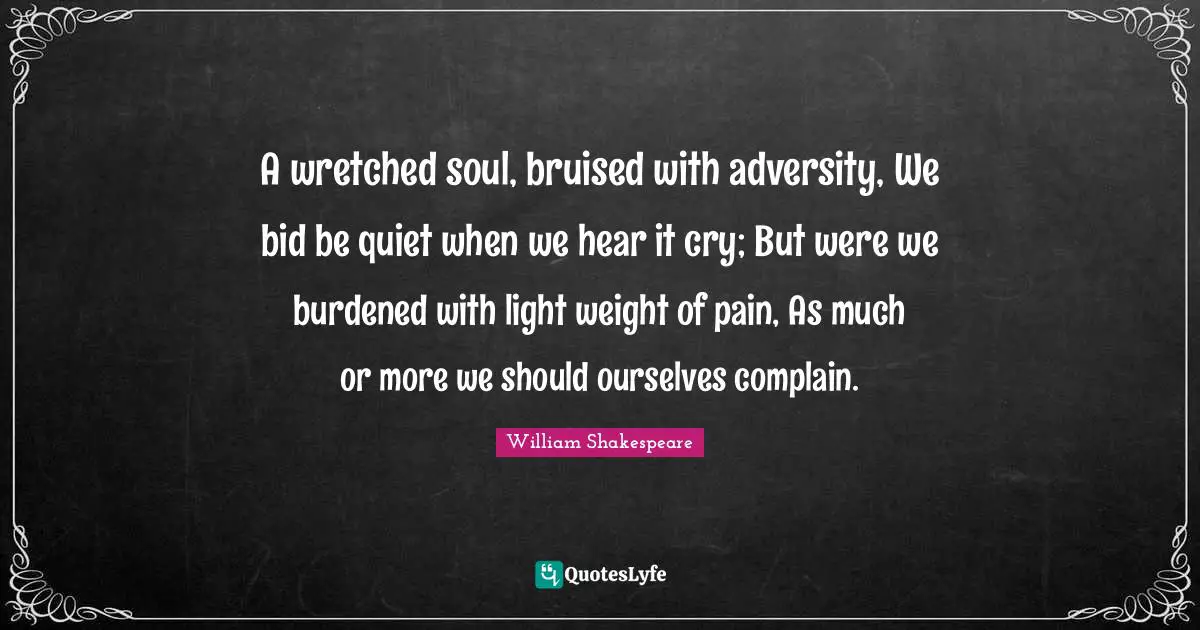 A wretched soul, bruised with adversity, We bid be quiet when we hear it cry; But were we burdened with light weight of pain, As much or more we should ourselves complain.