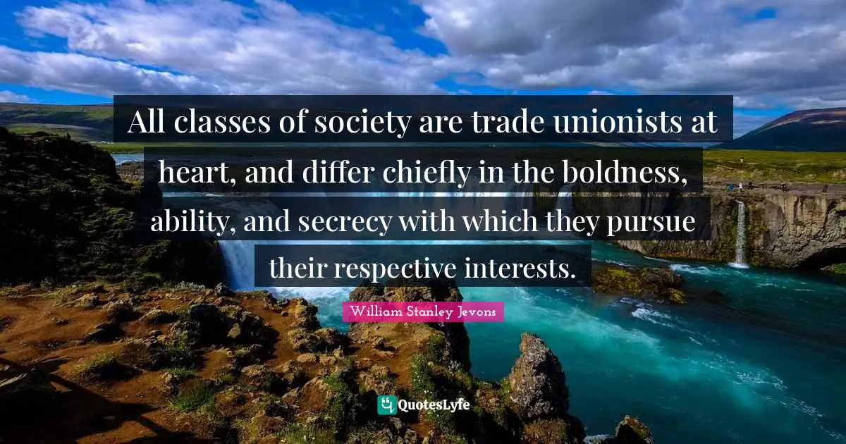 William Stanley Jevons Quotes: All classes of society are trade unionists at heart, and differ chiefly in the boldness, ability, and secrecy with which they pursue their respective interests.
