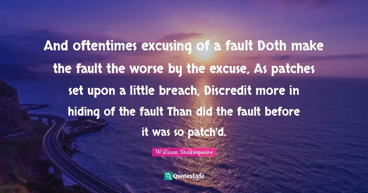 And oftentimes excusing of a fault Doth make the fault the worse by the excuse, As patches set upon a little breach, Discredit more in hiding of the fault Than did the fault before it was so patch'd.