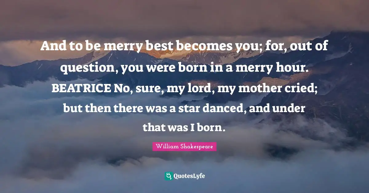 And to be merry best becomes you; for, out of question, you were born in a merry hour. BEATRICE No, sure, my lord, my mother cried; but then there was a star danced, and under that was I born.
