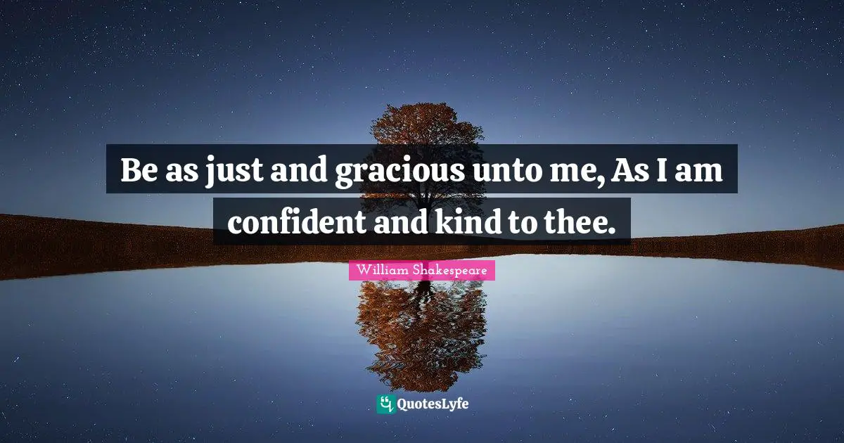 Be as just and gracious unto me, As I am confident and kind to thee.