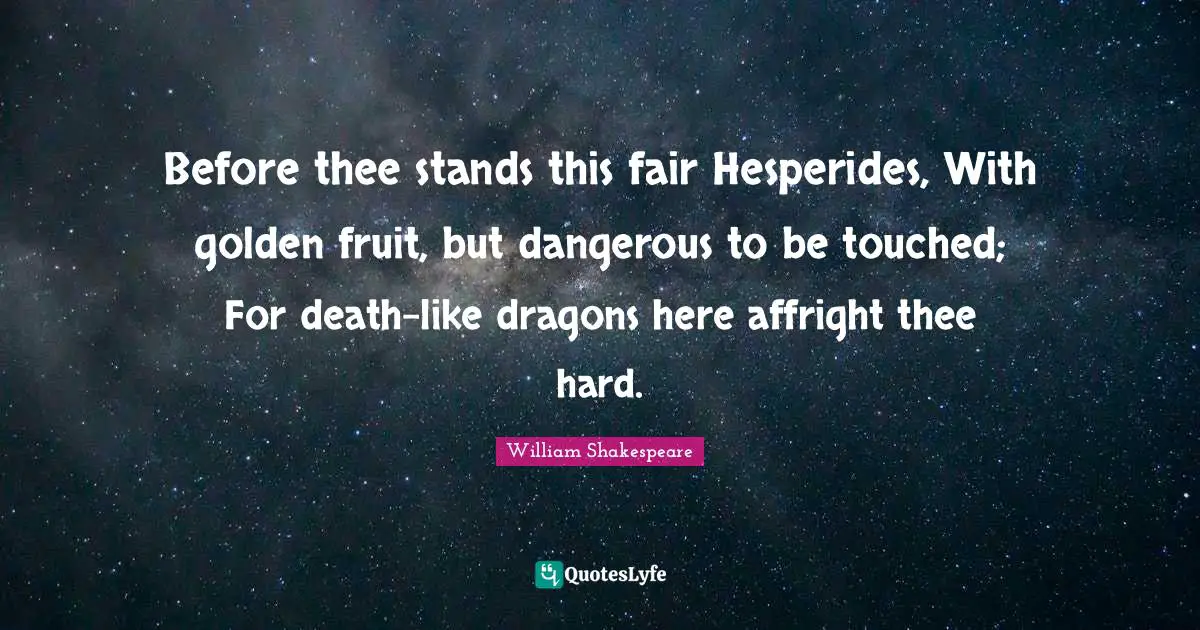 Before thee stands this fair Hesperides, With golden fruit, but dangerous to be touched; For death-like dragons here affright thee hard.