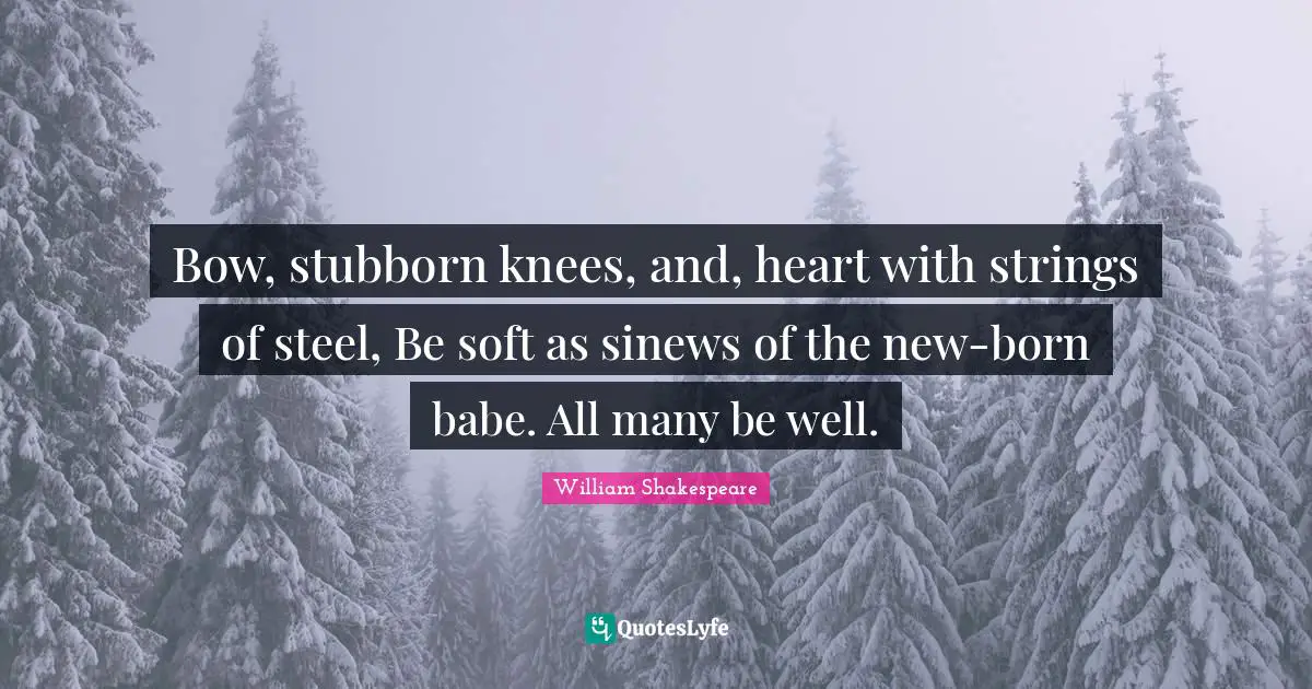 Bow, stubborn knees, and, heart with strings of steel, Be soft as sinews of the new-born babe. All many be well.