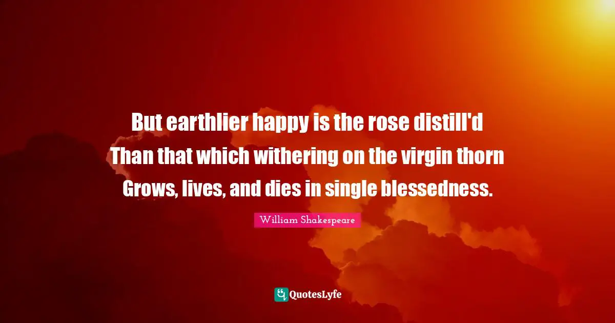 But earthlier happy is the rose distill'd Than that which withering on the virgin thorn Grows, lives, and dies in single blessedness.