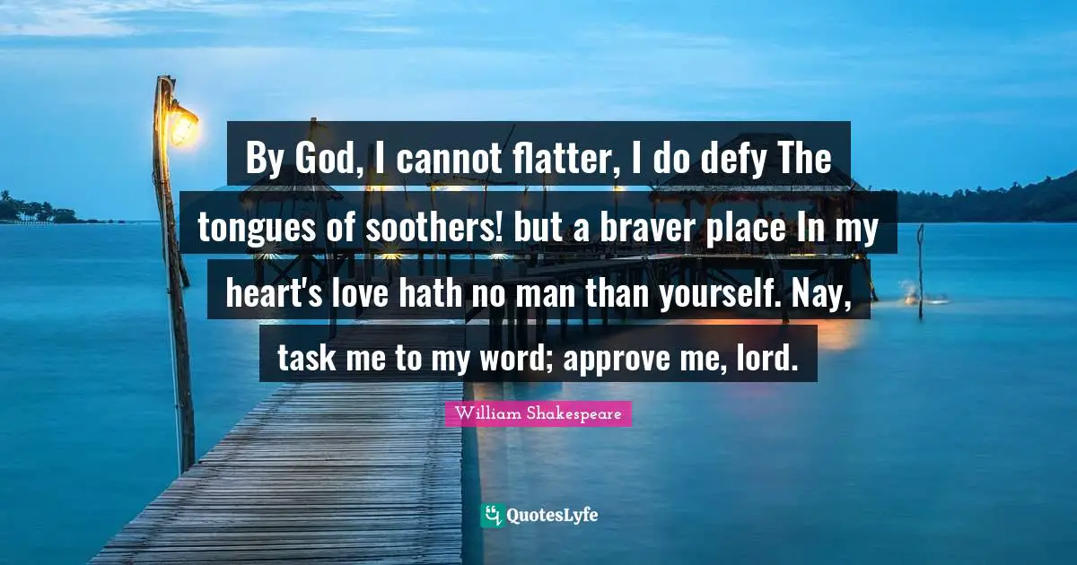 By God, I cannot flatter, I do defy The tongues of soothers! but a braver place In my heart's love hath no man than yourself. Nay, task me to my word; approve me, lord.